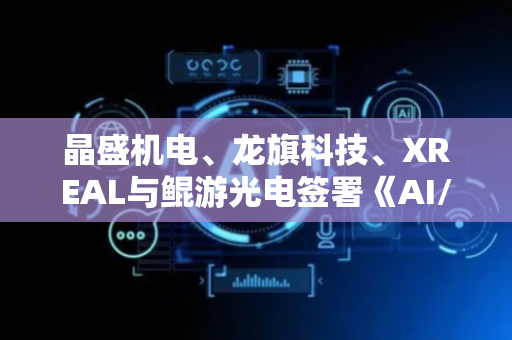 晶盛机电、龙旗科技、XREAL与鲲游光电签署《AI/AR产业链战略合作协议》