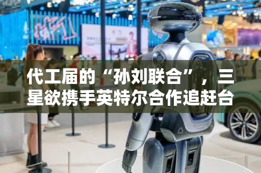 代工届的“孙刘联合”，三星欲携手英特尔合作追赶台积电