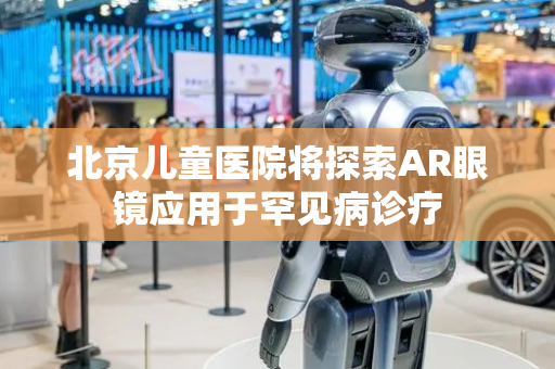 北京儿童医院将探索AR眼镜应用于罕见病诊疗