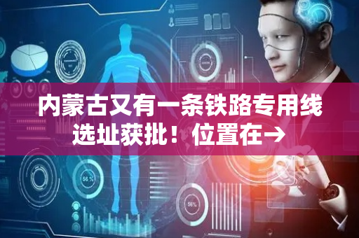 内蒙古又有一条铁路专用线选址获批！位置在→