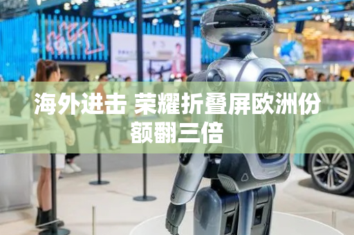 海外进击 荣耀折叠屏欧洲份额翻三倍