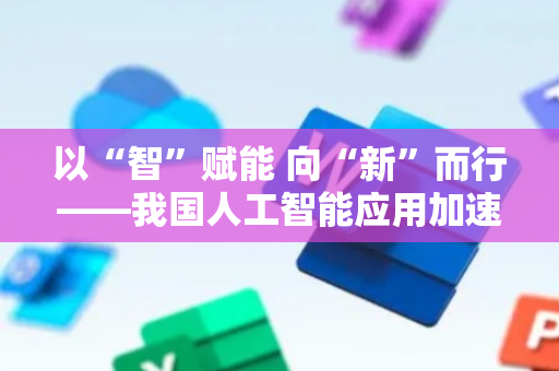 以“智”赋能 向“新”而行——我国人工智能应用加速走深向实