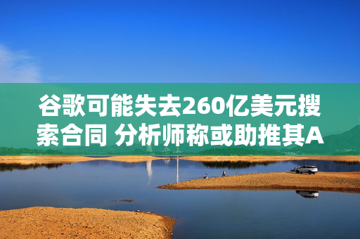 谷歌可能失去260亿美元搜索合同 分析师称或助推其AI发展