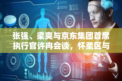 张强、梁爽与京东集团首席执行官许冉会谈，怀柔区与京东集团开展战略合作