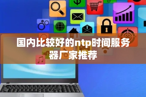 国内比较好的ntp时间服务器厂家推荐