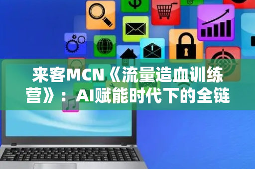 来客MCN《流量造血训练营》：AI赋能时代下的全链路流量实战课