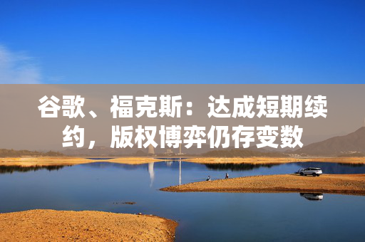 谷歌、福克斯：达成短期续约，版权博弈仍存变数