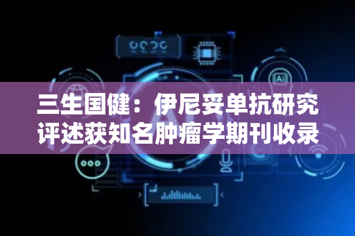 三生国健：伊尼妥单抗研究评述获知名肿瘤学期刊收录
