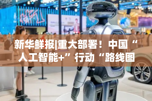 新华鲜报|重大部署！中国“人工智能+”行动“路线图”来了