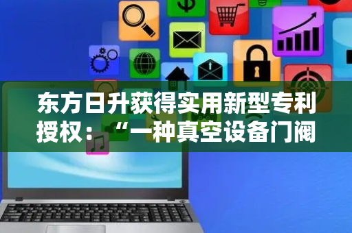 东方日升获得实用新型专利授权：“一种真空设备门阀装置及真空设备”
