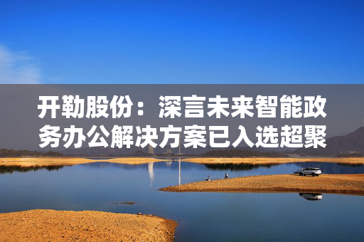 开勒股份：深言未来智能政务办公解决方案已入选超聚变FusionOne Al十大应用实践