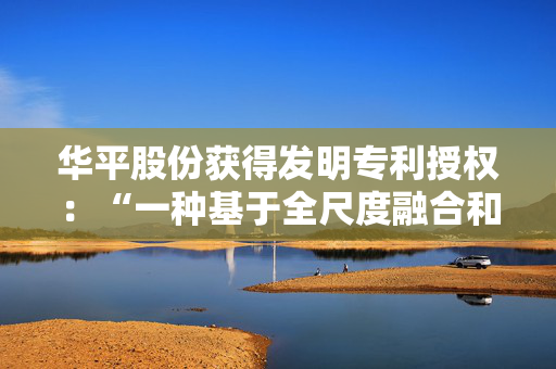 华平股份获得发明专利授权：“一种基于全尺度融合和流场注意力的图像分割方法”