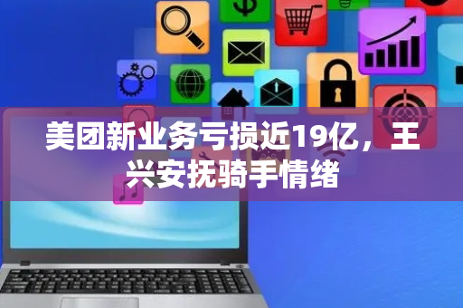 美团新业务亏损近19亿，王兴安抚骑手情绪