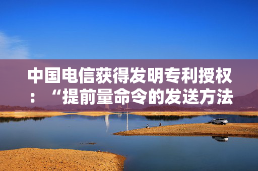 中国电信获得发明专利授权：“提前量命令的发送方法、装置、电子设备及存储介质”