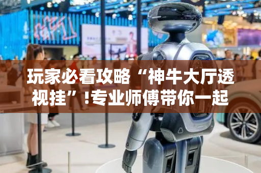 玩家必看攻略“神牛大厅透视挂”!专业师傅带你一起了解（详细教程）-抖音