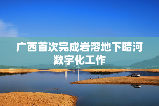 广西首次完成岩溶地下暗河数字化工作
