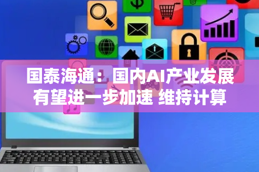 国泰海通：国内AI产业发展有望进一步加速 维持计算机行业“增持”评级