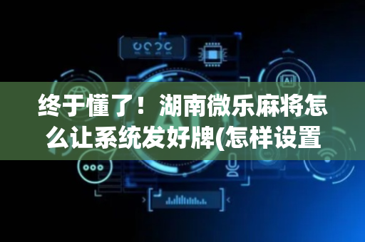 终于懂了！湖南微乐麻将怎么让系统发好牌(怎样设置才容易赢)
