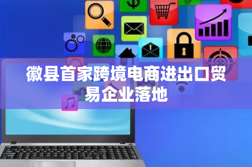 徽县首家跨境电商进出口贸易企业落地