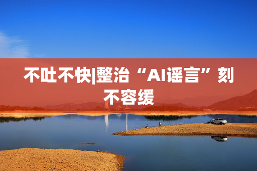 不吐不快|整治“AI谣言”刻不容缓