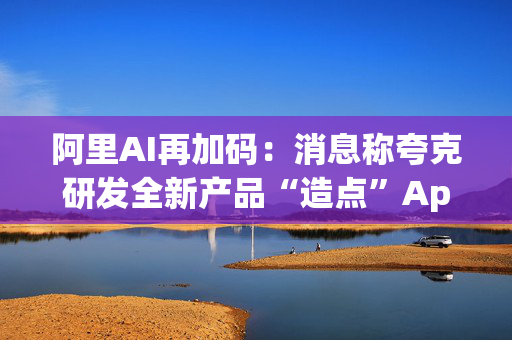 阿里AI再加码：消息称夸克研发全新产品“造点”App