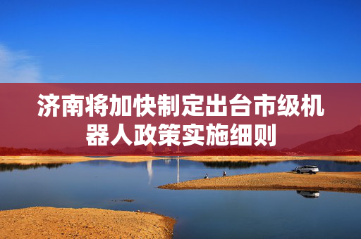 济南将加快制定出台市级机器人政策实施细则