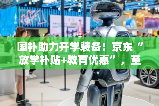 国补助力开学装备！京东“放学补贴+教育优惠”，至高省4000元