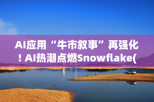 AI应用“牛市叙事”再强化! AI热潮点燃Snowflake(SNOW.US)增长引擎 华尔街火速投来看涨研报