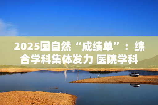 2025国自然“成绩单”：综合学科集体发力 医院学科建设初见成效
