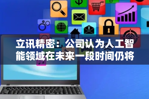 立讯精密：公司认为人工智能领域在未来一段时间仍将保持高强度的投入趋势