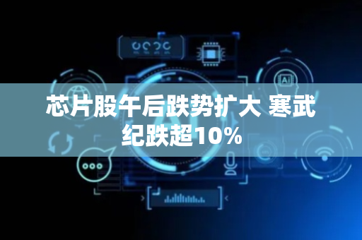 芯片股午后跌势扩大 寒武纪跌超10%