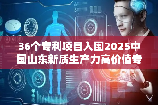 36个专利项目入围2025中国山东新质生产力高价值专利转化运用大赛决赛