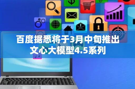百度据悉将于3月中旬推出文心大模型4.5系列