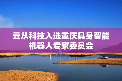 云从科技入选重庆具身智能机器人专家委员会