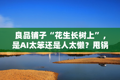 良品铺子“花生长树上”，是AI太笨还是人太懒？甩锅AI不能掩盖人为失职｜热点即阅