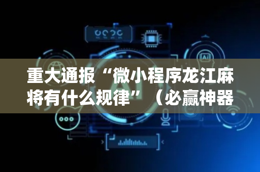 重大通报“微小程序龙江麻将有什么规律”（必赢神器辅助器)