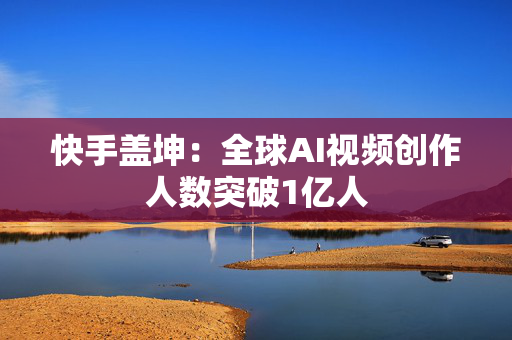 快手盖坤：全球AI视频创作人数突破1亿人