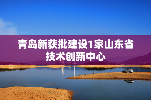 青岛新获批建设1家山东省技术创新中心