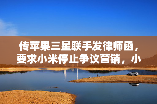 传苹果三星联手发律师函，要求小米停止争议营销，小米暂无回应