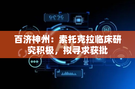 百济神州：索托克拉临床研究积极，拟寻求获批