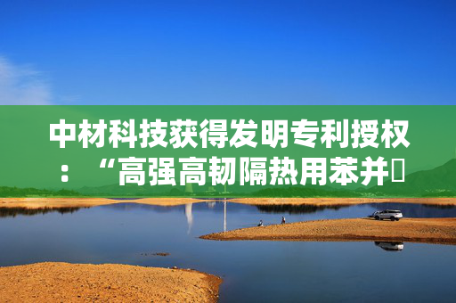中材科技获得发明专利授权：“高强高韧隔热用苯并噁嗪树脂基热熔预浸料及其制备方法、苯并噁嗪树脂基复合材料及其制备方法”