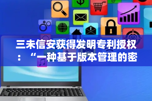 三未信安获得发明专利授权：“一种基于版本管理的密钥管理系统”