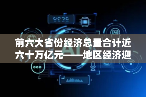 前六大省份经济总量合计近六十万亿元——地区经济迎难而上稳中有进