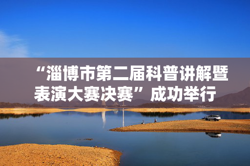 “淄博市第二届科普讲解暨表演大赛决赛”成功举行