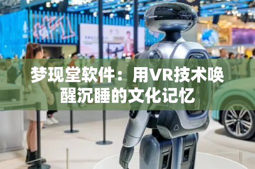 梦现堂软件：用VR技术唤醒沉睡的文化记忆