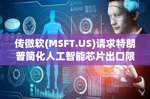 传微软(MSFT.US)请求特朗普简化人工智能芯片出口限制