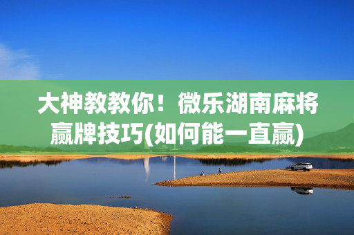 大神教教你！微乐湖南麻将赢牌技巧(如何能一直赢)