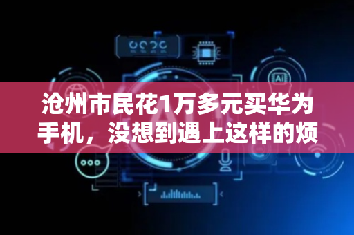 沧州市民花1万多元买华为手机，没想到遇上这样的烦心事……
