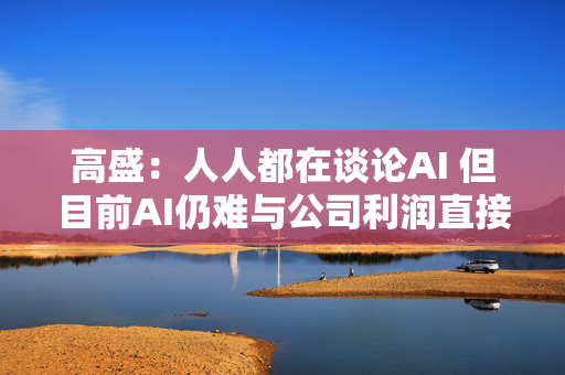 高盛：人人都在谈论AI 但目前AI仍难与公司利润直接挂钩