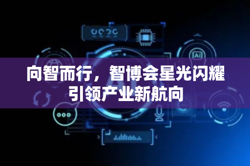 向智而行，智博会星光闪耀引领产业新航向